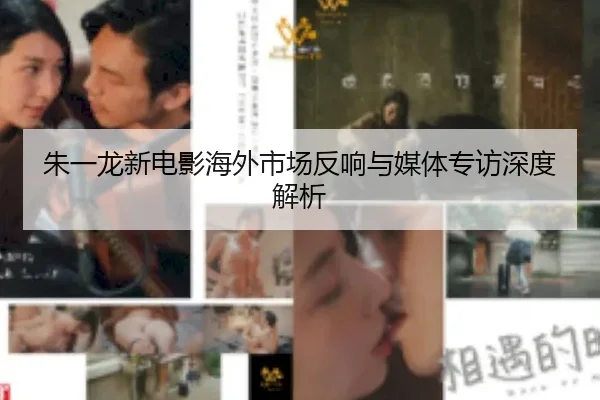 朱一龙新电影海外市场反响与媒体专访深度解析